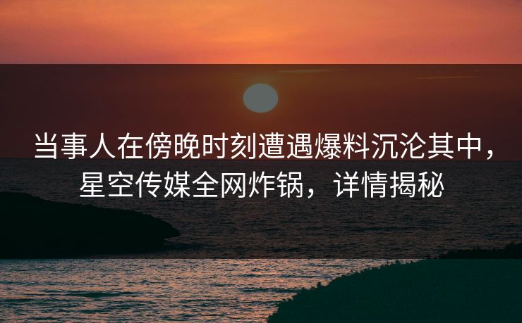 当事人在傍晚时刻遭遇爆料沉沦其中，星空传媒全网炸锅，详情揭秘