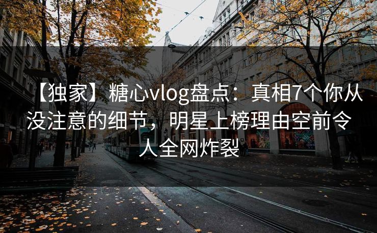 【独家】糖心vlog盘点：真相7个你从没注意的细节，明星上榜理由空前令人全网炸裂