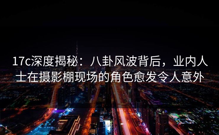 17c深度揭秘:八卦风波背后,业内人士在摄影棚现场的角色愈发令人意外 17c深度揭秘:八卦风波背后,业内人士在摄影棚现场的角色愈发令人意外