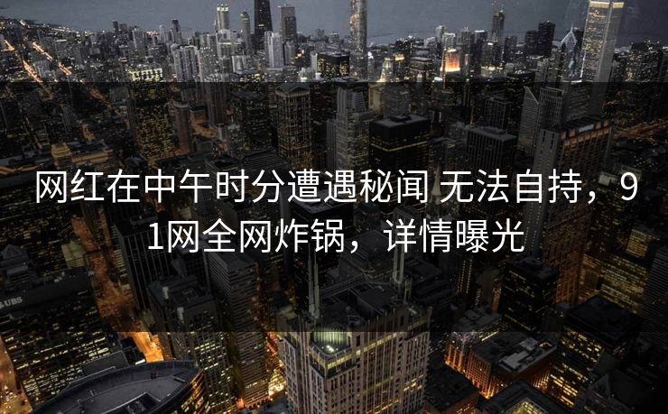 网红在中午时分遭遇秘闻 无法自持，91网全网炸锅，详情曝光