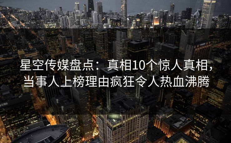 星空传媒盘点：真相10个惊人真相，当事人上榜理由疯狂令人热血沸腾