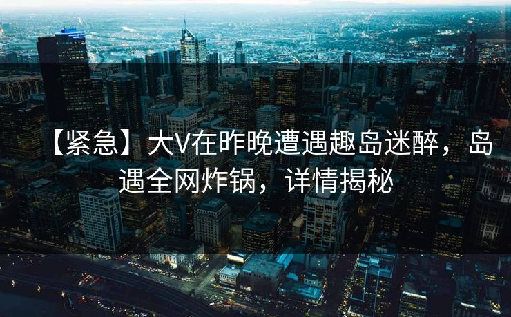 【紧急】大V在昨晚遭遇趣岛迷醉，岛遇全网炸锅，详情揭秘