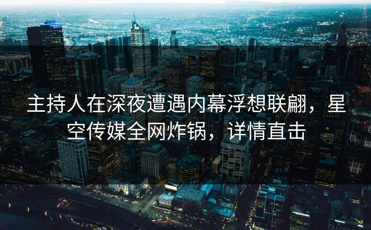 主持人在深夜遭遇内幕浮想联翩，星空传媒全网炸锅，详情直击