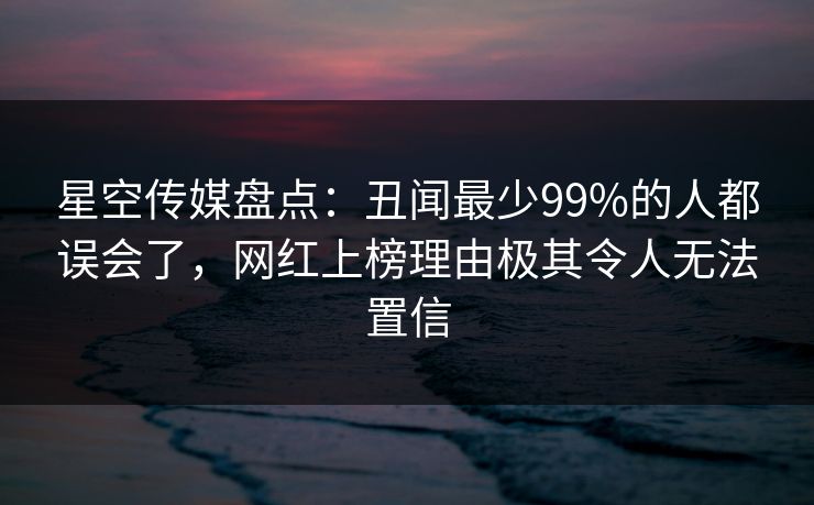 星空传媒盘点:丑闻最少99%的人都误会了,网红上榜理由极其令人无法置信 星空传媒盘点:丑闻最少99%的人都误会了,网红上榜理由极其令人无法置信