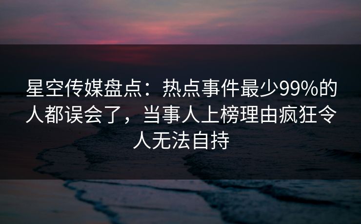 星空传媒盘点：热点事件最少99%的人都误会了，当事人上榜理由疯狂令人无法自持