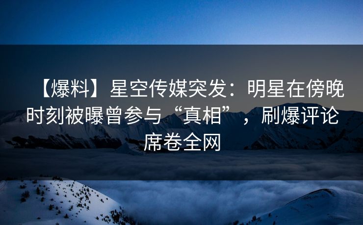 【爆料】星空传媒突发：明星在傍晚时刻被曝曾参与“真相”，刷爆评论席卷全网