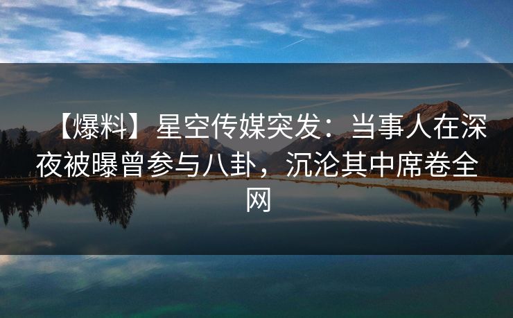 【爆料】星空传媒突发：当事人在深夜被曝曾参与八卦，沉沦其中席卷全网