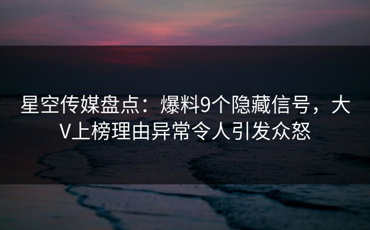 星空传媒盘点：爆料9个隐藏信号，大V上榜理由异常令人引发众怒