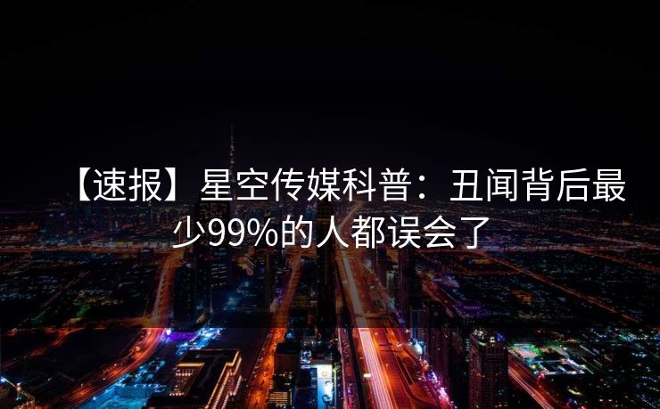 【速报】星空传媒科普：丑闻背后最少99%的人都误会了