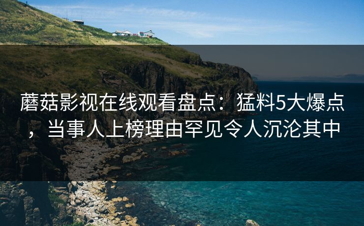 蘑菇影视在线观看盘点：猛料5大爆点，当事人上榜理由罕见令人沉沦其中