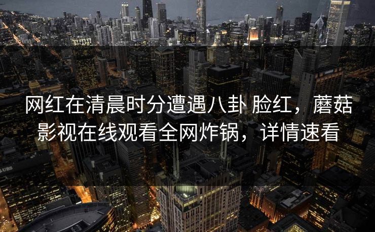 网红在清晨时分遭遇八卦 脸红,蘑菇影视在线观看全网炸锅,详情速看 网红在清晨时分遭遇八卦 脸红,蘑菇影视在线观看全网炸锅,详情速看
