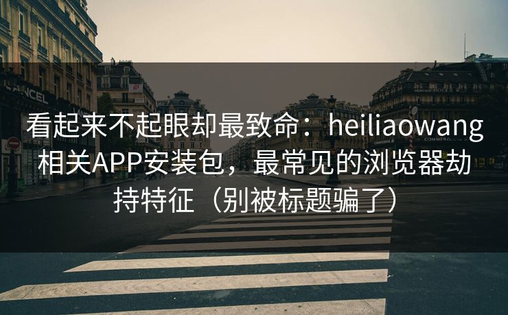 看起来不起眼却最致命：heiliaowang相关APP安装包，最常见的浏览器劫持特征（别被标题骗了）