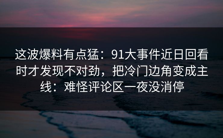 这波爆料有点猛：91大事件近日回看时才发现不对劲，把冷门边角变成主线：难怪评论区一夜没消停